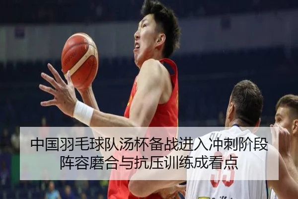 中国羽毛球队汤杯备战进入冲刺阶段 阵容磨合与抗压训练成看点